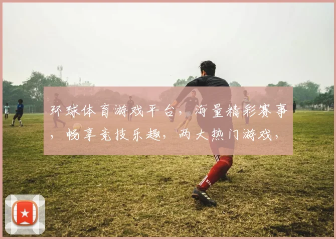 环球体育游戏平台，海量精彩赛事，畅享竞技乐趣，两大热门游戏，不容错过