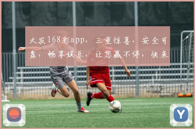 大发168彩app，三重惊喜，安全可靠，畅享娱乐，让您赢不停，快来体验