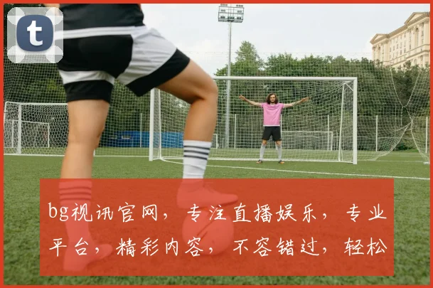 bg视讯官网，专注直播娱乐，专业平台，精彩内容，不容错过，轻松体验