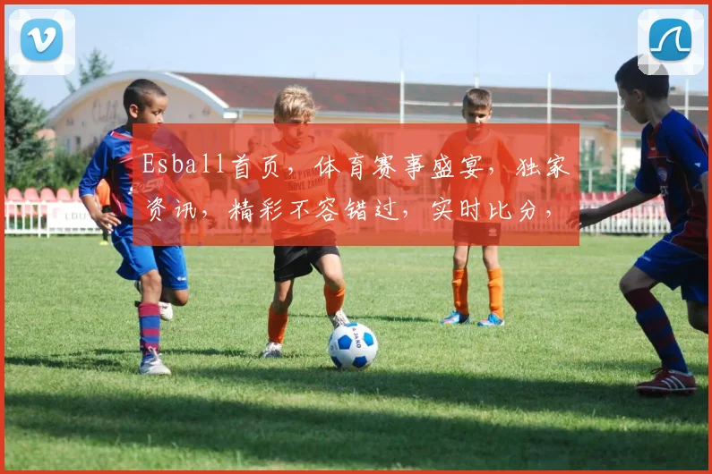 Esball首页，体育赛事盛宴，独家资讯，精彩不容错过，实时比分，尽在Esball